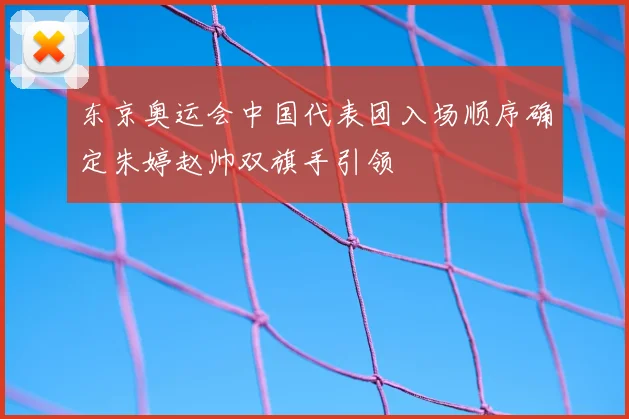 东京奥运会中国代表团入场顺序确定朱婷赵帅双旗手引领