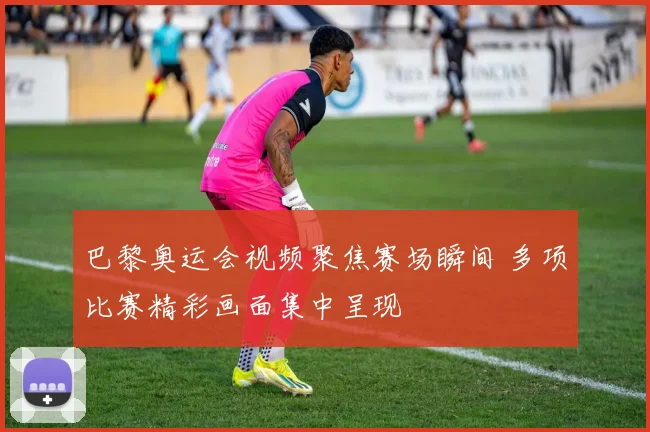 巴黎奥运会视频聚焦赛场瞬间 多项比赛精彩画面集中呈现