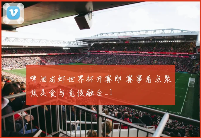 啤酒龙虾世界杯开赛即 赛事看点聚焦美食与竞技融合_1