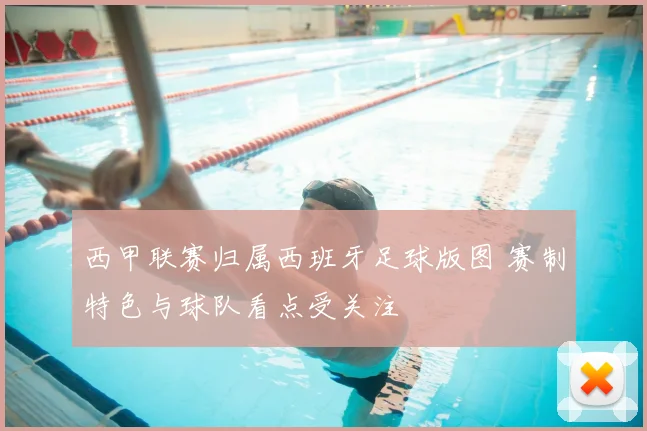 西甲联赛归属西班牙足球版图 赛制特色与球队看点受关注