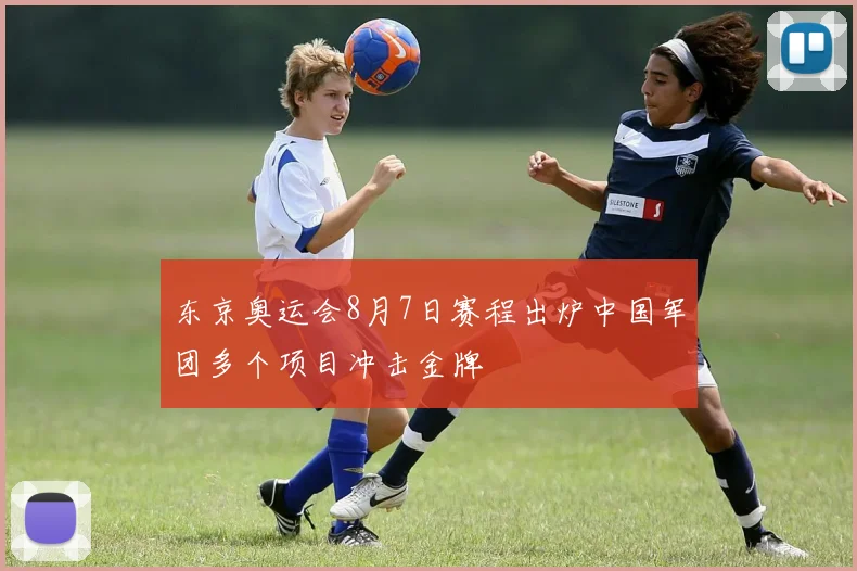 东京奥运会8月7日赛程出炉中国军团多个项目冲击金牌