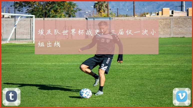 埃及队世界杯战史：三届仅一次小组出线