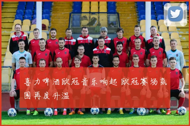 喜力啤酒欧冠音乐响起 欧冠赛场氛围再度升温