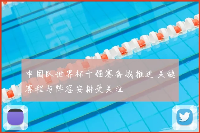 中国队世界杯十强赛备战推进 关键赛程与阵容安排受关注