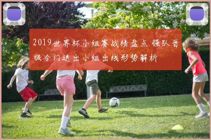 2019世界杯小组赛战绩盘点 强队晋级冷门迭出小组出线形势解析