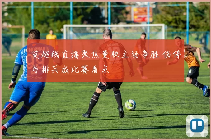 英超线直播聚焦曼联主场争胜 伤停与排兵成比赛看点