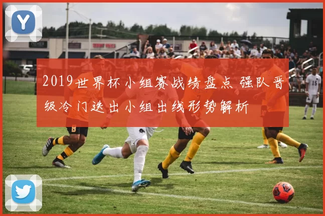 2019世界杯小组赛战绩盘点 强队晋级冷门迭出小组出线形势解析
