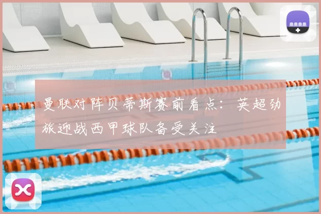 曼联对阵贝蒂斯赛前看点:英超劲旅迎战西甲球队备受关注