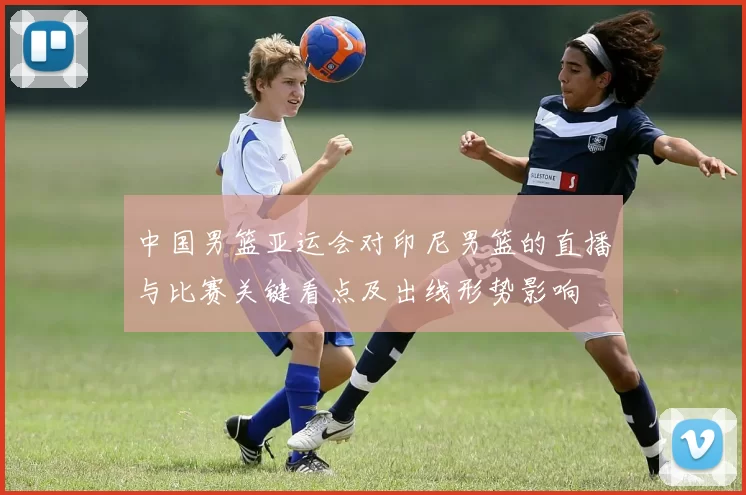 中国男篮亚运会对印尼男篮的直播与比赛关键看点及出线形势影响