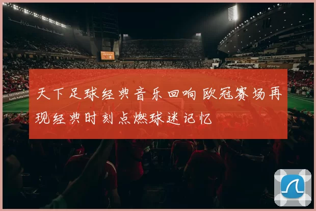 天下足球经典音乐回响 欧冠赛场再现经典时刻点燃球迷记忆