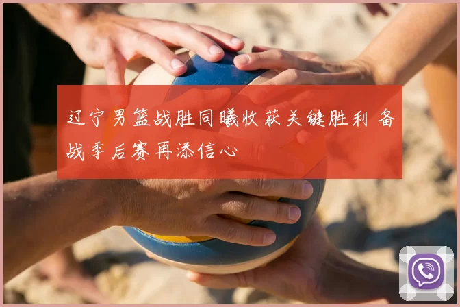 辽宁男篮战胜同曦收获关键胜利 备战季后赛再添信心