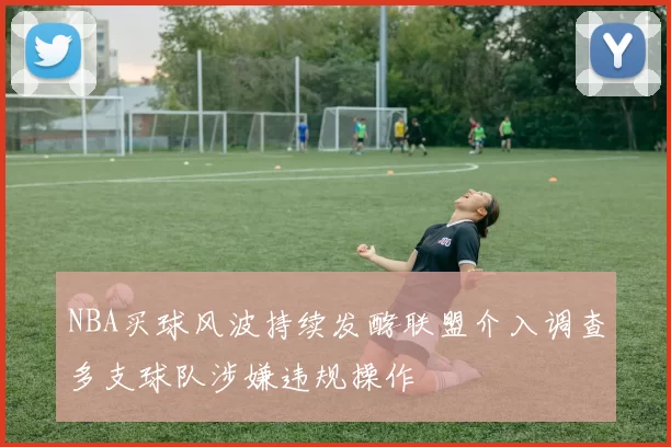 NBA买球风波持续发酵联盟介入调查多支球队涉嫌违规操作