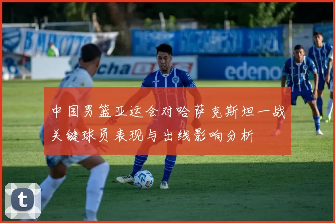 中国男篮亚运会对哈萨克斯坦一战关键球员表现与出线影响分析