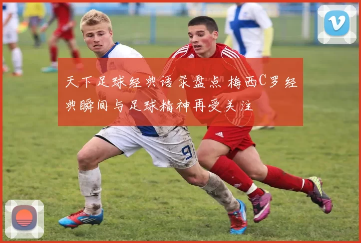 天下足球经典语录盘点 梅西C罗经典瞬间与足球精神再受关注