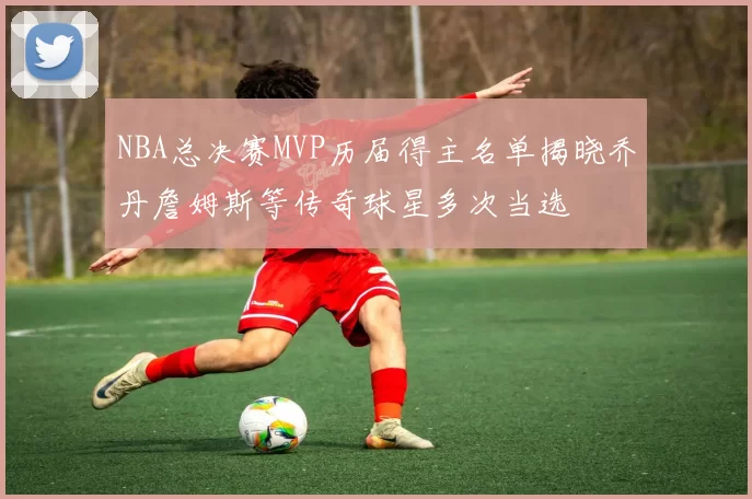 NBA总决赛MVP历届得主名单揭晓乔丹詹姆斯等传奇球星多次当选