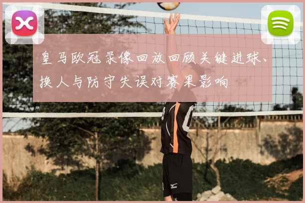 皇马欧冠录像回放回顾关键进球、换人与防守失误对赛果影响