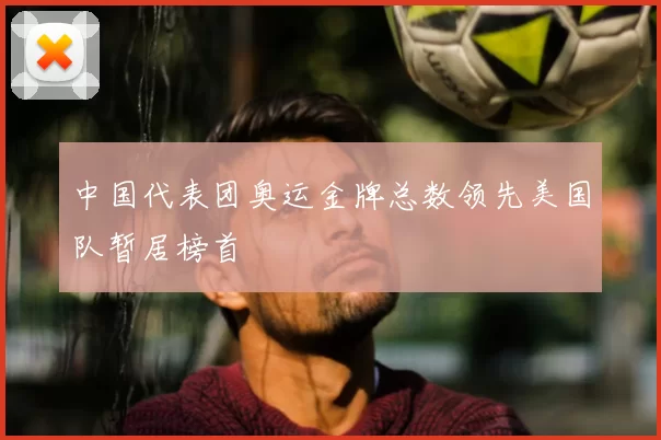 中国代表团奥运金牌总数领先美国队暂居榜首