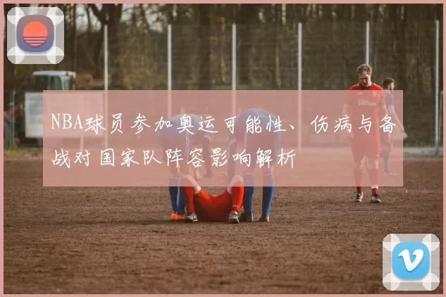 NBA球员参加奥运可能性、伤病与备战对国家队阵容影响解析