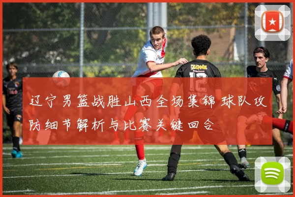 辽宁男篮战胜山西全场集锦 球队攻防细节解析与比赛关键回合