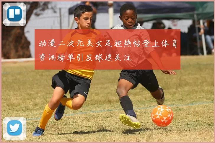 动漫二次元美女足控热帖登上体育资讯榜单引发球迷关注