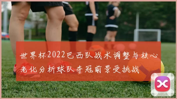 世界杯2022巴西队战术调整与核心老化分析球队夺冠前景受挑战