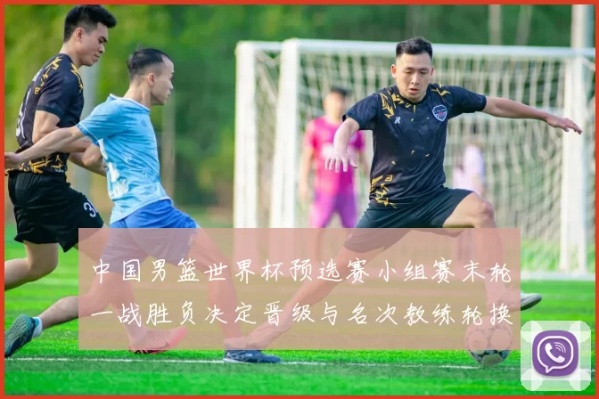 中国男篮世界杯预选赛小组赛末轮一战胜负决定晋级与名次教练轮换受检验