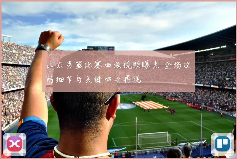 山东男篮比赛回放视频曝光 全场攻防细节与关键回合再现