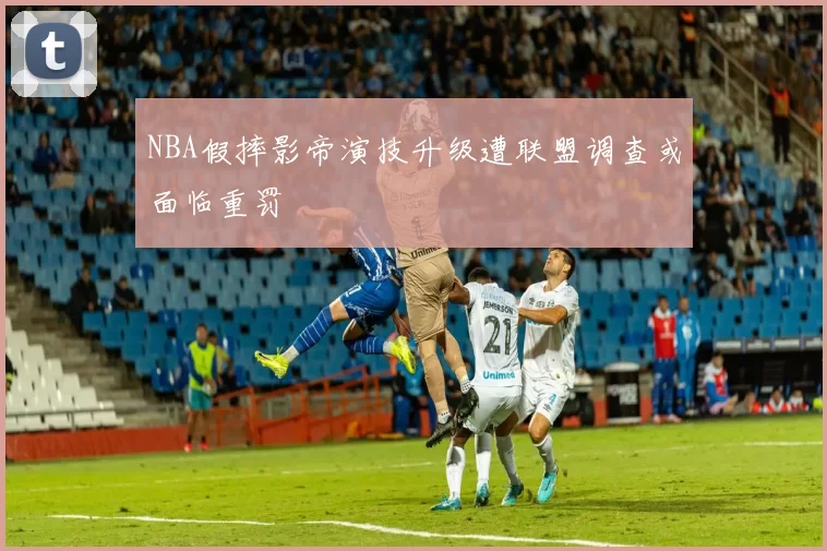 NBA假摔影帝演技升级遭联盟调查或面临重罚