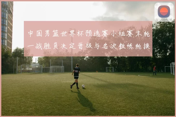 中国男篮世界杯预选赛小组赛末轮一战胜负决定晋级与名次教练轮换受检验