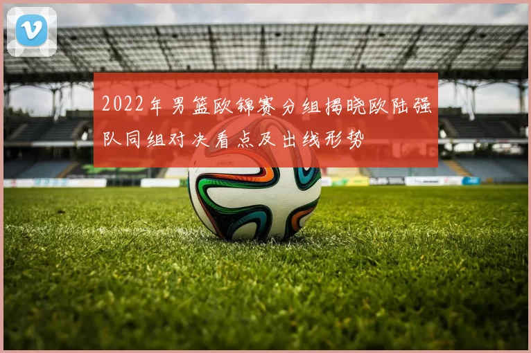 2022年男篮欧锦赛分组揭晓欧陆强队同组对决看点及出线形势