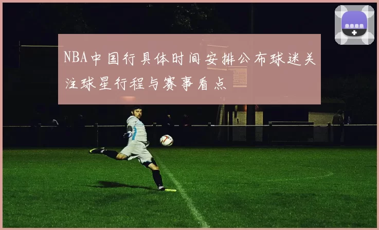 NBA中国行具体时间安排公布球迷关注球星行程与赛事看点