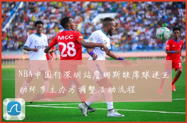 NBA中国行深圳站詹姆斯缺席球迷互动环节主办方调整活动流程