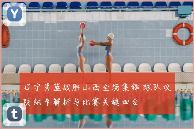 辽宁男篮战胜山西全场集锦 球队攻防细节解析与比赛关键回合