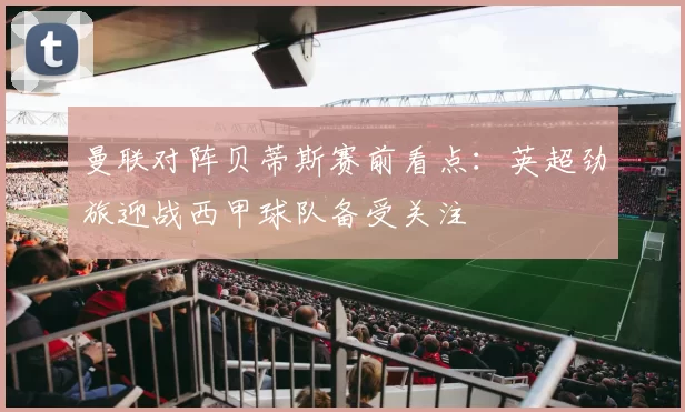 曼联对阵贝蒂斯赛前看点:英超劲旅迎战西甲球队备受关注