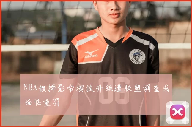 NBA假摔影帝演技升级遭联盟调查或面临重罚