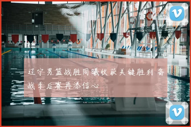 辽宁男篮战胜同曦收获关键胜利 备战季后赛再添信心