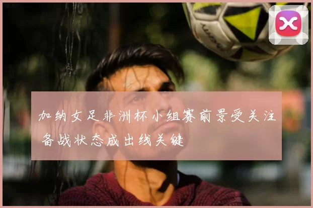 加纳女足非洲杯小组赛前景受关注 备战状态成出线关键