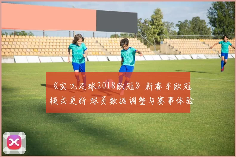《实况足球2018欧冠》新赛季欧冠模式更新 球员数据调整与赛事体验同步升级