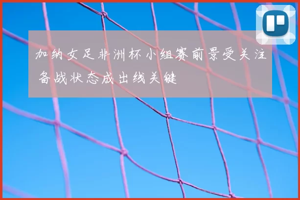 加纳女足非洲杯小组赛前景受关注 备战状态成出线关键