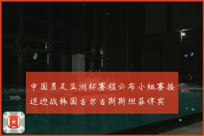 中国男足亚洲杯赛程公布小组赛接连迎战韩国吉尔吉斯斯坦菲律宾